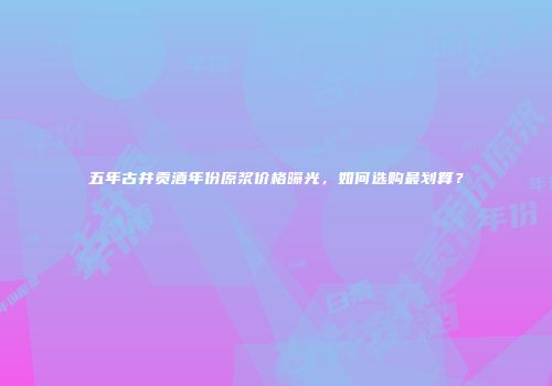 五年古井贡酒年份原浆价格曝光，如何选购最划算？