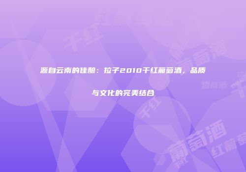 源自云南的佳酿：拉子2010干红葡萄酒，品质与文化的完美结合