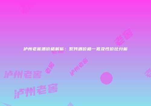 泸州老窖酒价格解析：系列酒价格一览及性价比分析