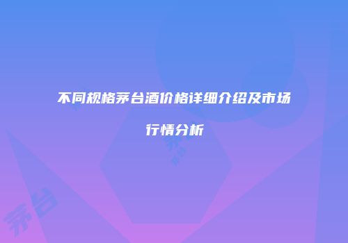 不同规格茅台酒价格详细介绍及市场行情分析