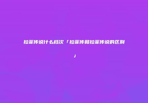 拉菲传说什么档次「拉菲传和拉菲传说的区别」