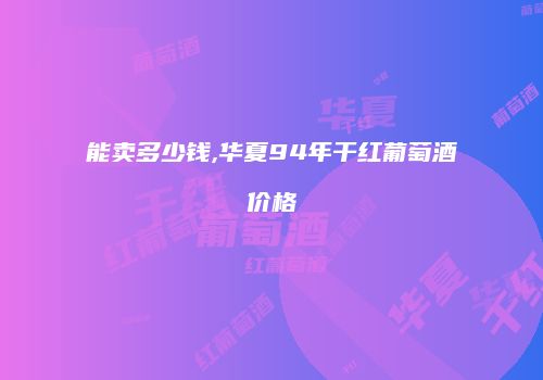 能卖多少钱,华夏94年干红葡萄酒价格