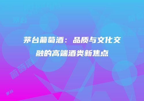 茅台葡萄酒：品质与文化交融的高端酒类新焦点