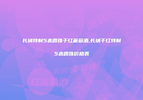 长城特制5赤霞珠干红葡萄酒,长城干红特制5赤霞珠价格表