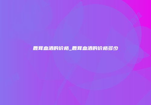鹿茸血酒的价格_鹿茸血酒的价格多少