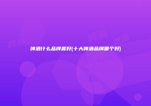 啤酒什么品牌最好(十大啤酒品牌哪个好)