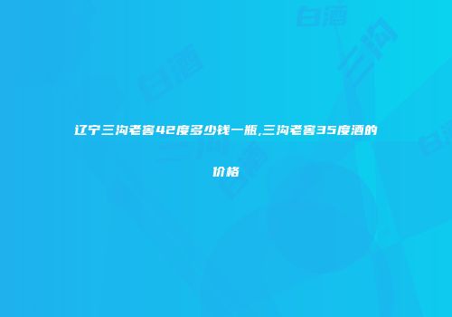 辽宁三沟老窖42度多少钱一瓶,三沟老窖35度酒的价格