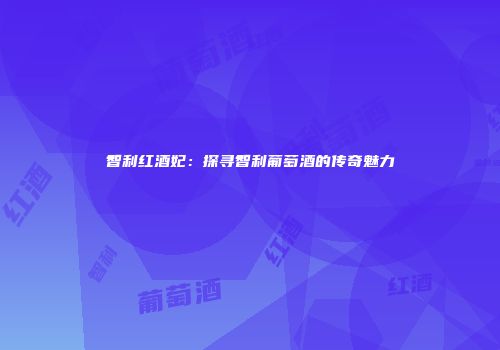 智利红酒妃：探寻智利葡萄酒的传奇魅力