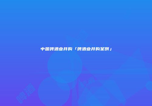 中国啤酒业并购「啤酒业并购案例」
