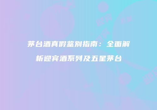 茅台酒真假鉴别指南：全面解析迎宾酒系列及五星茅台