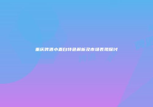 重庆啤酒小麦白特色解析及市场表现探讨