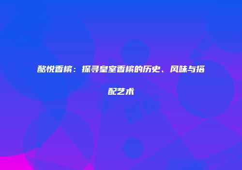 酩悦香槟：探寻皇室香槟的历史、风味与搭配艺术
