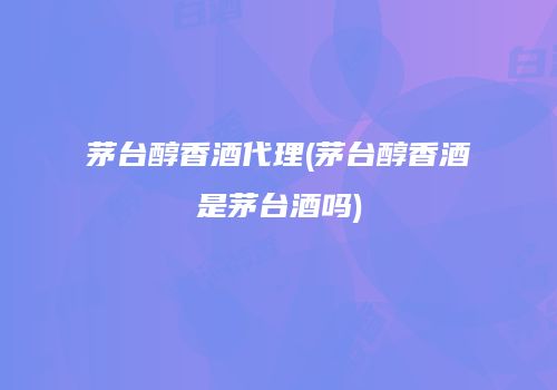 茅台醇香酒代理(茅台醇香酒是茅台酒吗)