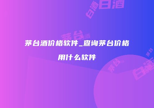 茅台酒价格软件_查询茅台价格用什么软件