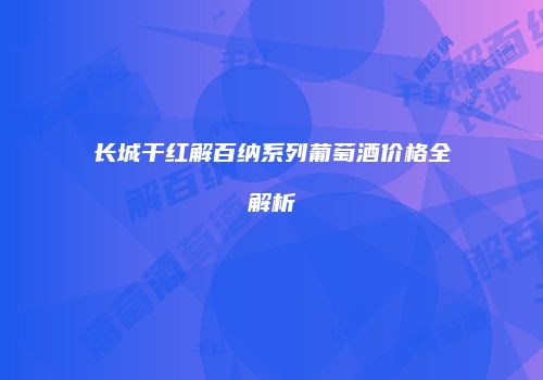 长城干红解百纳系列葡萄酒价格全解析
