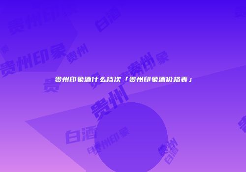 贵州印象酒什么档次「贵州印象酒价格表」