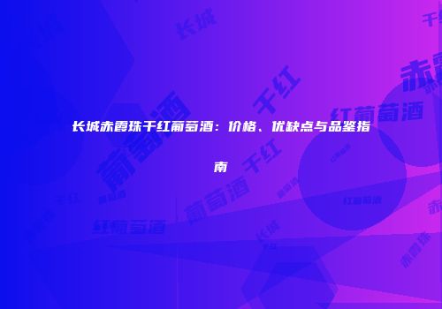 长城赤霞珠干红葡萄酒：价格、优缺点与品鉴指南
