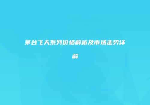 茅台飞天系列价格解析及市场走势详解