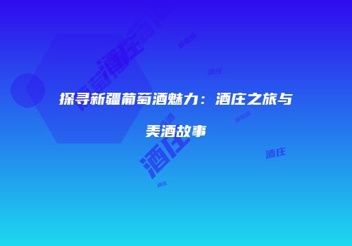 探寻新疆葡萄酒魅力：酒庄之旅与美酒故事