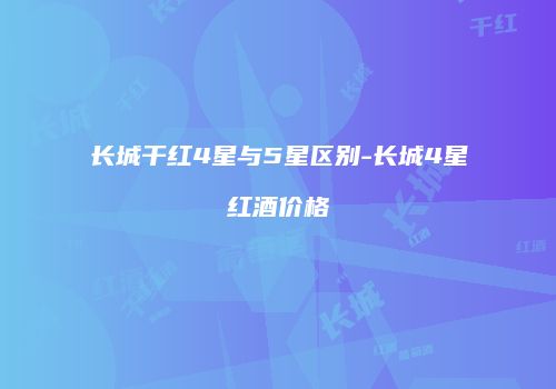 长城干红4星与5星区别-长城4星红酒价格