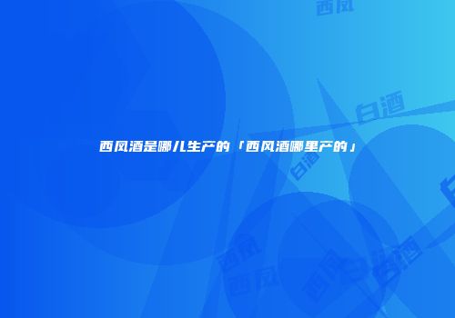 西凤酒是哪儿生产的「西风酒哪里产的」