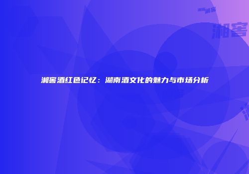 湘窖酒红色记忆：湖南酒文化的魅力与市场分析