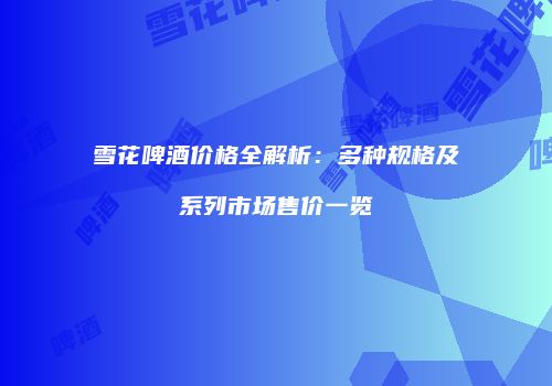 雪花啤酒价格全解析：多种规格及系列市场售价一览