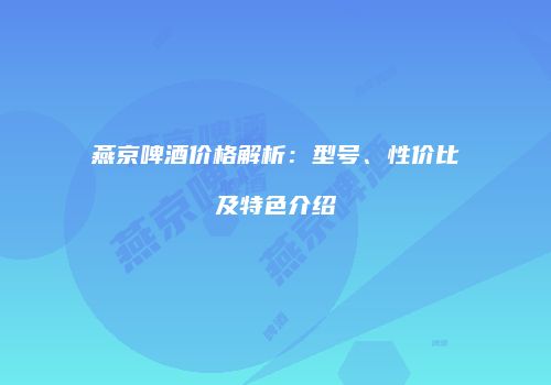 燕京啤酒价格解析：型号、性价比及特色介绍