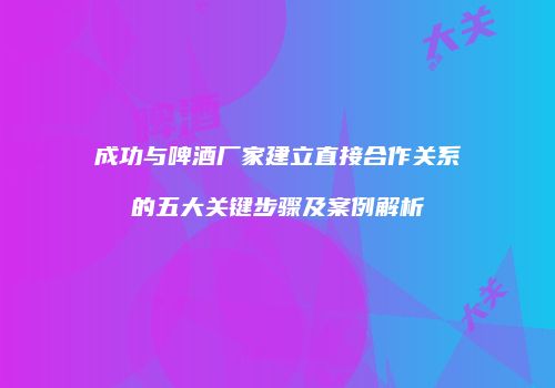 成功与啤酒厂家建立直接合作关系的五大关键步骤及案例解析