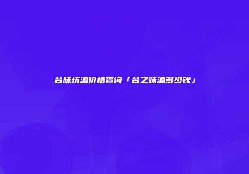 台味坊酒价格查询「台之味酒多少钱」