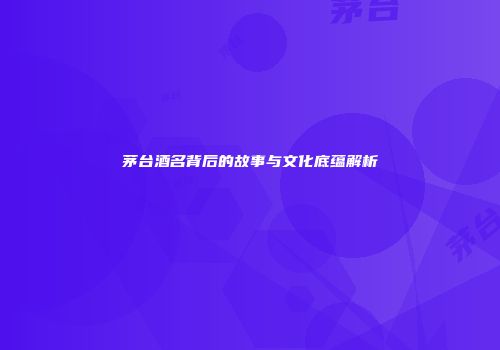 茅台酒名背后的故事与文化底蕴解析