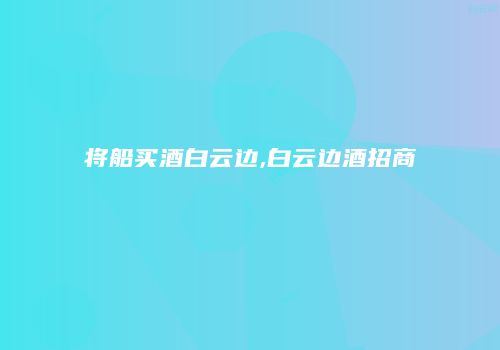 将船买酒白云边,白云边酒招商