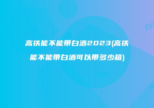 高铁能不能带白酒2023(高铁能不能带白酒可以带多少箱)