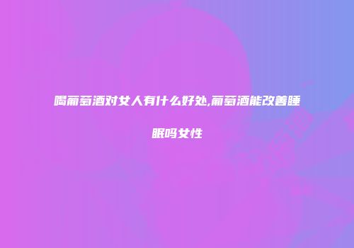 喝葡萄酒对女人有什么好处,葡萄酒能改善睡眠吗女性