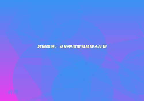 韩国啤酒：从历史演变到品牌大比拼