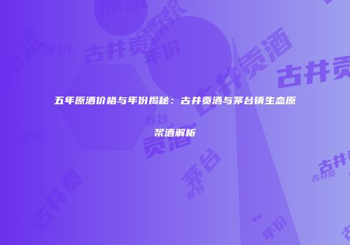 五年原酒价格与年份揭秘：古井贡酒与茅台镇生态原浆酒解析