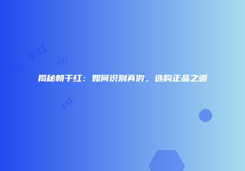 揭秘朝干红：如何识别真假，选购正品之道