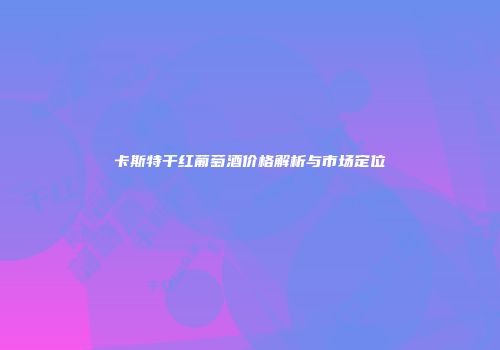 卡斯特干红葡萄酒价格解析与市场定位