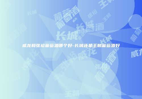 威龙和张裕葡萄酒哪个好-长城还是王朝葡萄酒好
