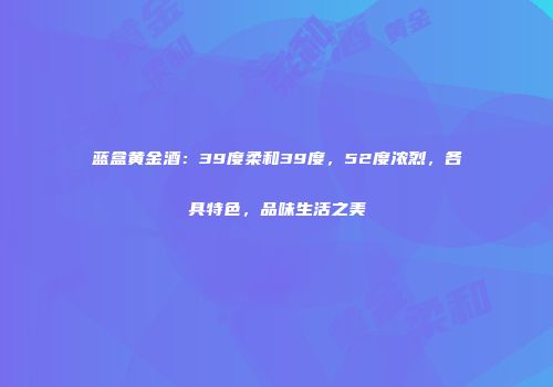 蓝盒黄金酒：39度柔和39度，52度浓烈，各具特色，品味生活之美