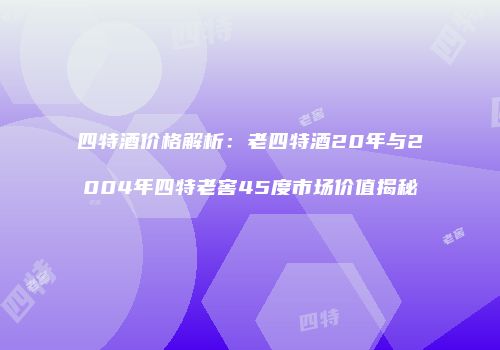 四特酒价格解析：老四特酒20年与2004年四特老窖45度市场价值揭秘