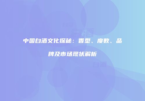 中国白酒文化探秘：香型、度数、品牌及市场现状解析