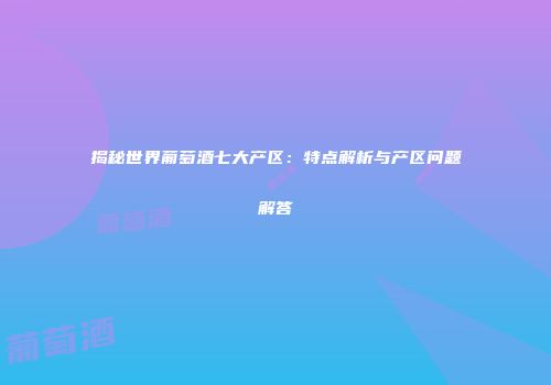揭秘世界葡萄酒七大产区：特点解析与产区问题解答