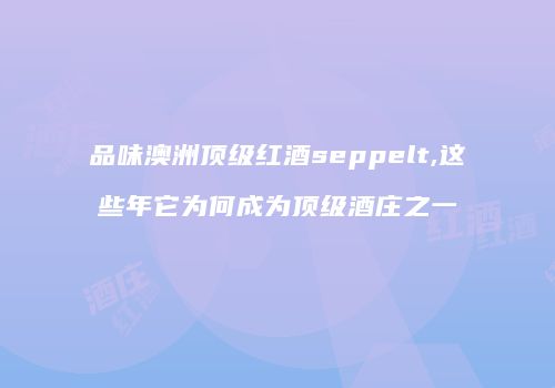 品味澳洲顶级红酒seppelt,这些年它为何成为顶级酒庄之一