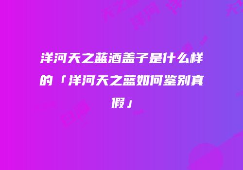 洋河天之蓝酒盖子是什么样的「洋河天之蓝如何鉴别真假」
