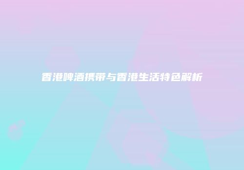 香港啤酒携带与香港生活特色解析