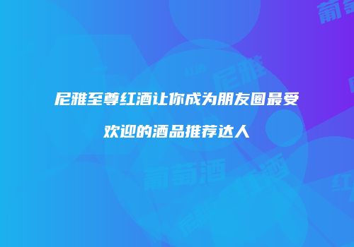 尼雅至尊红酒让你成为朋友圈最受欢迎的酒品推荐达人