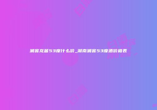 湘窖龙酱53度什么价_湖南湘窖53度酒价格表