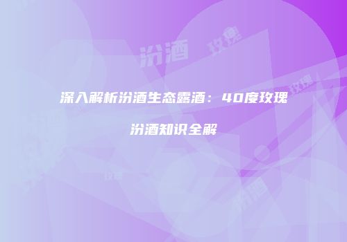 深入解析汾酒生态露酒：40度玫瑰汾酒知识全解