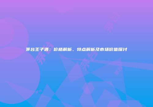 茅台王子酒：价格解析、特点解析及市场价值探讨